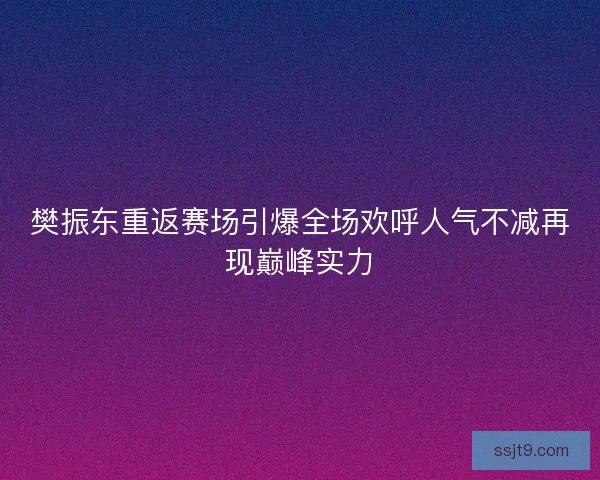 樊振东重返赛场引爆全场欢呼人气不减再现巅峰实力
