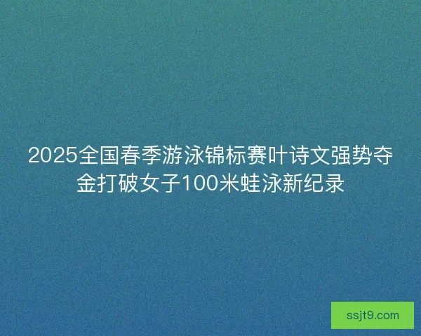 2025全国春季游泳锦标赛叶诗文强势夺金打破女子100米蛙泳新纪录
