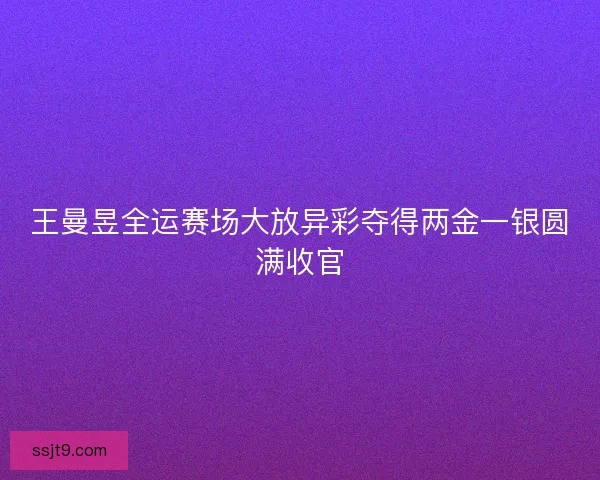 王曼昱全运赛场大放异彩夺得两金一银圆满收官