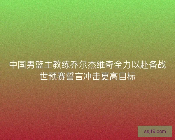 中国男篮主教练乔尔杰维奇全力以赴备战世预赛誓言冲击更高目标