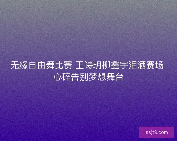 无缘自由舞比赛 王诗玥柳鑫宇泪洒赛场 心碎告别梦想舞台