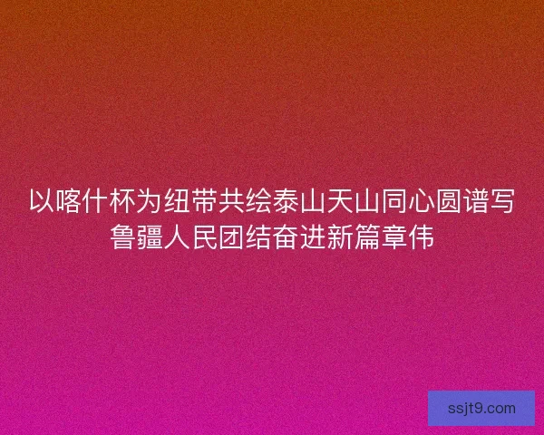 以喀什杯为纽带共绘泰山天山同心圆谱写鲁疆人民团结奋进新篇章伟