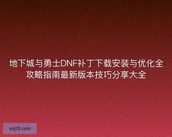 地下城与勇士DNF补丁下载安装与优化全攻略指南最新版本技巧分享大全