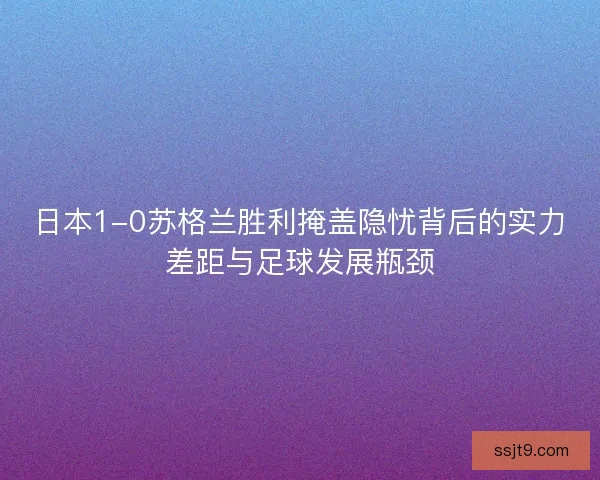 日本1-0苏格兰胜利掩盖隐忧背后的实力差距与足球发展瓶颈