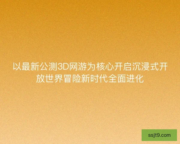 以最新公测3D网游为核心开启沉浸式开放世界冒险新时代全面进化