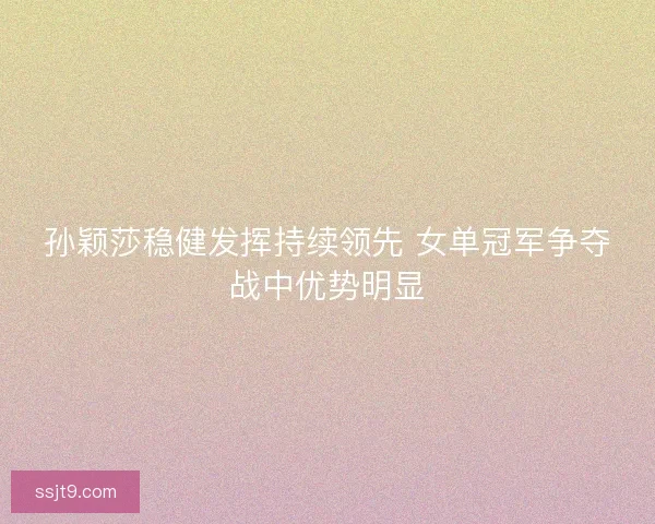 孙颖莎稳健发挥持续领先 女单冠军争夺战中优势明显