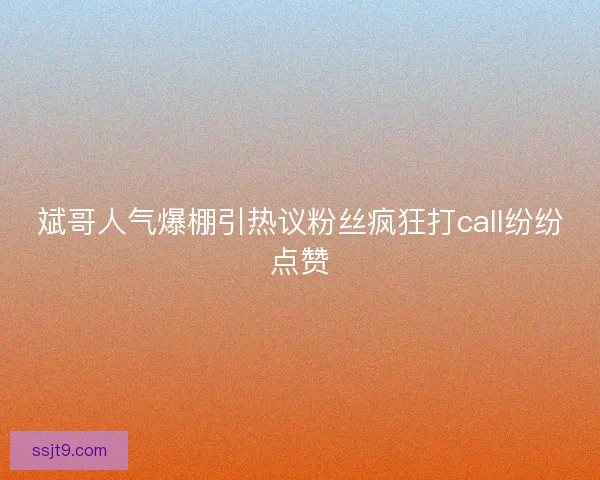 斌哥人气爆棚引热议粉丝疯狂打call纷纷点赞
