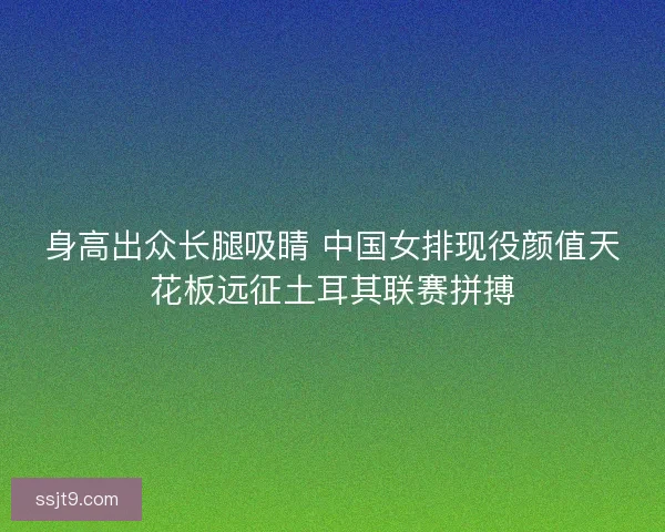 身高出众长腿吸睛 中国女排现役颜值天花板远征土耳其联赛拼搏