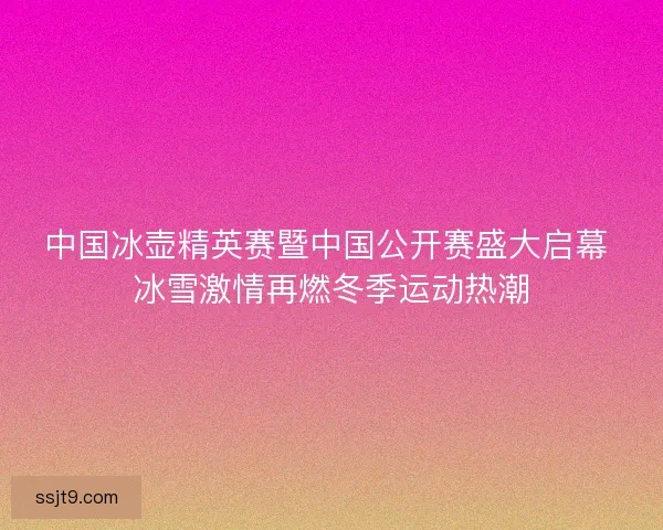 中国冰壶精英赛暨中国公开赛盛大启幕 冰雪激情再燃冬季运动热潮