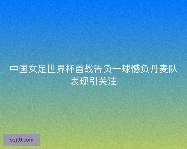 中国女足世界杯首战告负一球憾负丹麦队表现引关注