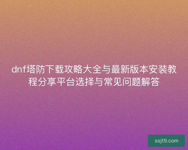 dnf塔防下载攻略大全与最新版本安装教程分享平台选择与常见问题解答