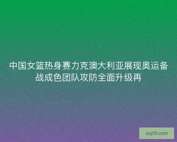 中国女篮热身赛力克澳大利亚展现奥运备战成色团队攻防全面升级再