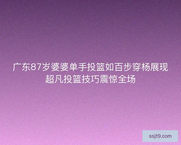 广东87岁婆婆单手投篮如百步穿杨展现超凡投篮技巧震惊全场