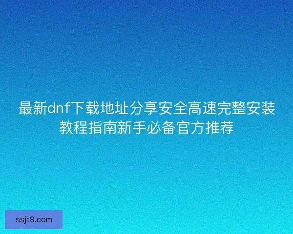 最新dnf下载地址分享安全高速完整安装教程指南新手必备官方推荐