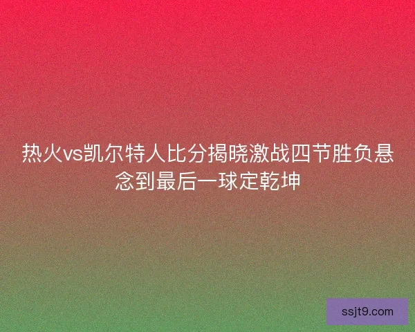 热火vs凯尔特人比分揭晓激战四节胜负悬念到最后一球定乾坤